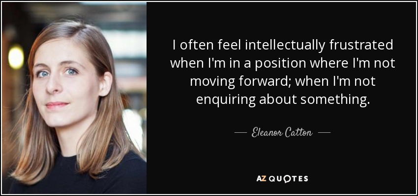 I often feel intellectually frustrated when I'm in a position where I'm not moving forward; when I'm not enquiring about something. - Eleanor Catton