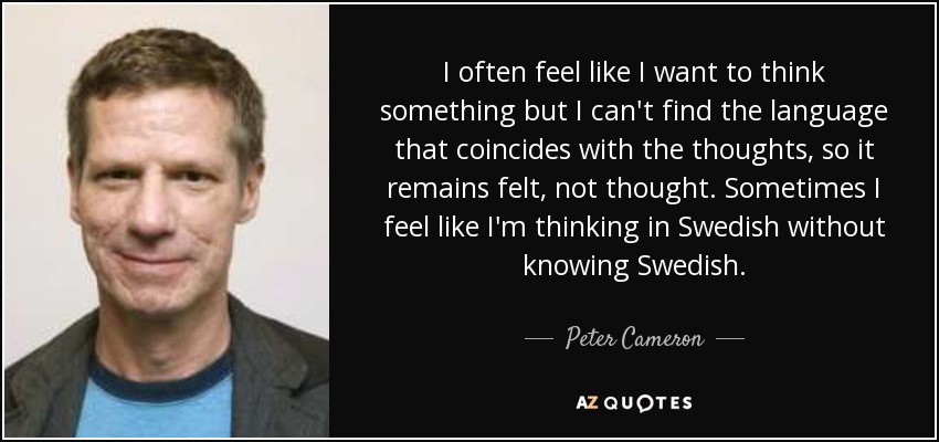 I often feel like I want to think something but I can't find the language that coincides with the thoughts, so it remains felt, not thought. Sometimes I feel like I'm thinking in Swedish without knowing Swedish. - Peter Cameron