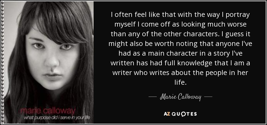 I often feel like that with the way I portray myself I come off as looking much worse than any of the other characters. I guess it might also be worth noting that anyone I've had as a main character in a story I've written has had full knowledge that I am a writer who writes about the people in her life. - Marie Calloway