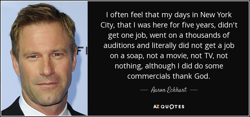 I often feel that my days in New York City, that I was here for five years, didn't get one job, went on a thousands of auditions and literally did not get a job on a soap, not a movie, not TV, not nothing, although I did do some commercials thank God. - Aaron Eckhart