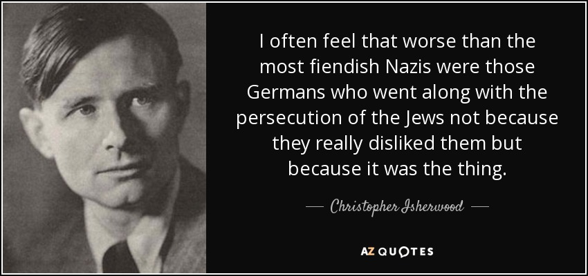 I often feel that worse than the most fiendish Nazis were those Germans who went along with the persecution of the Jews not because they really disliked them but because it was the thing. - Christopher Isherwood