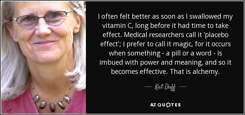 I often felt better as soon as I swallowed my vitamin C, long before it had time to take effect. Medical researchers call it 'placebo effect'; I prefer to call it magic, for it occurs when something - a pill or a word - is imbued with power and meaning, and so it becomes effective. That is alchemy. - Kat Duff