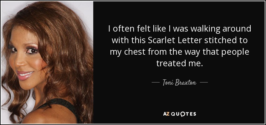I often felt like I was walking around with this Scarlet Letter stitched to my chest from the way that people treated me. - Toni Braxton