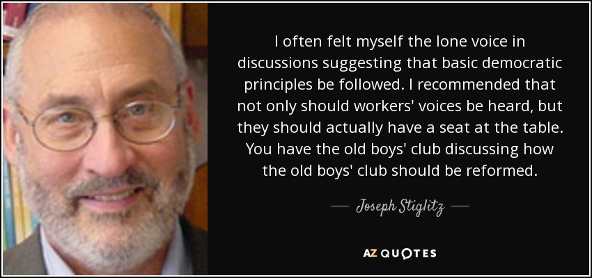 I often felt myself the lone voice in discussions suggesting that basic democratic principles be followed. I recommended that not only should workers' voices be heard, but they should actually have a seat at the table. You have the old boys' club discussing how the old boys' club should be reformed. - Joseph Stiglitz