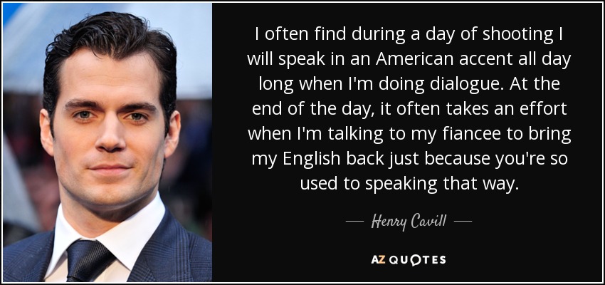 I often find during a day of shooting I will speak in an American accent all day long when I'm doing dialogue. At the end of the day, it often takes an effort when I'm talking to my fiancee to bring my English back just because you're so used to speaking that way. - Henry Cavill