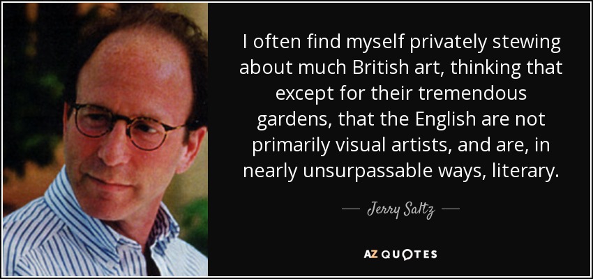 I often find myself privately stewing about much British art, thinking that except for their tremendous gardens, that the English are not primarily visual artists, and are, in nearly unsurpassable ways, literary. - Jerry Saltz