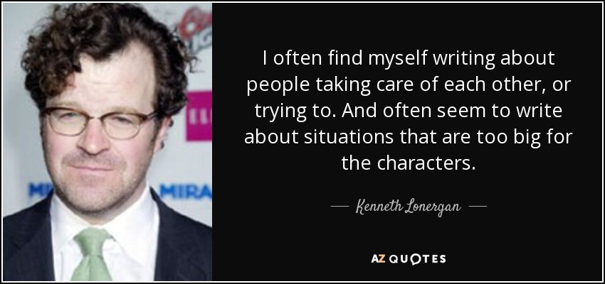 I often find myself writing about people taking care of each other, or trying to. And often seem to write about situations that are too big for the characters. - Kenneth Lonergan