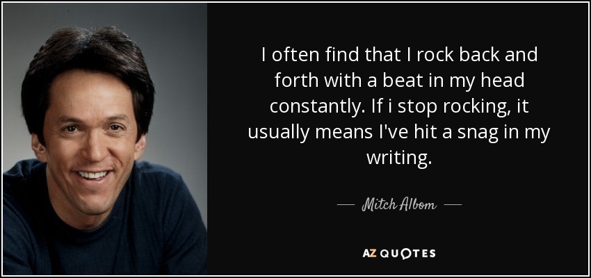 I often find that I rock back and forth with a beat in my head constantly. If i stop rocking, it usually means I've hit a snag in my writing. - Mitch Albom