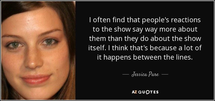I often find that people's reactions to the show say way more about them than they do about the show itself. I think that's because a lot of it happens between the lines. - Jessica Pare