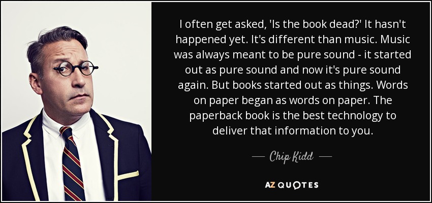 I often get asked, 'Is the book dead?' It hasn't happened yet. It's different than music. Music was always meant to be pure sound - it started out as pure sound and now it's pure sound again. But books started out as things. Words on paper began as words on paper. The paperback book is the best technology to deliver that information to you. - Chip Kidd
