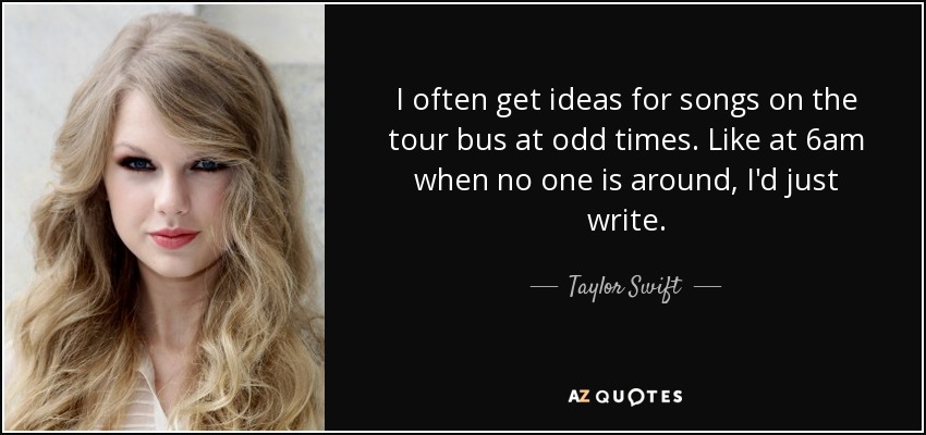 I often get ideas for songs on the tour bus at odd times. Like at 6am when no one is around, I'd just write. - Taylor Swift