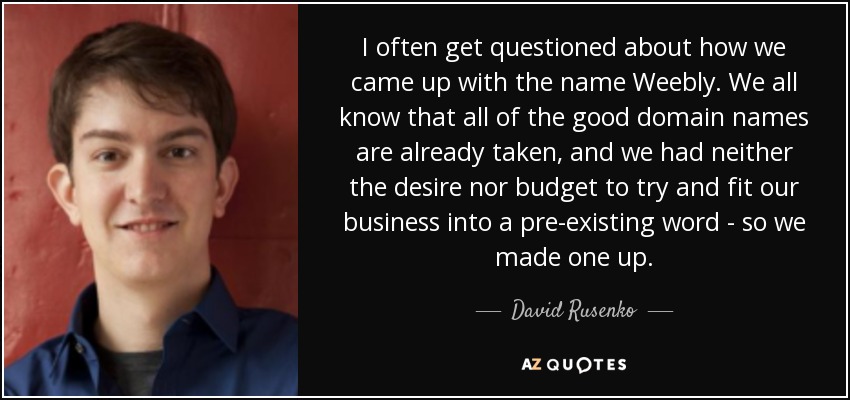 I often get questioned about how we came up with the name Weebly. We all know that all of the good domain names are already taken, and we had neither the desire nor budget to try and fit our business into a pre-existing word - so we made one up. - David Rusenko