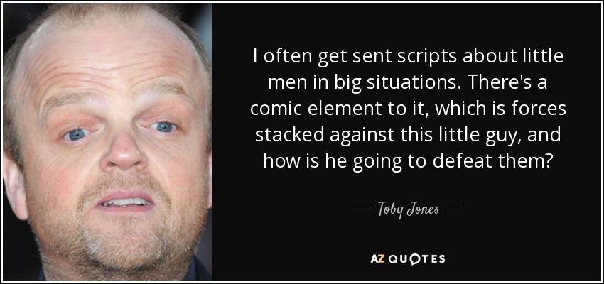 I often get sent scripts about little men in big situations. There's a comic element to it, which is forces stacked against this little guy, and how is he going to defeat them? - Toby Jones