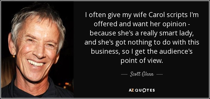 I often give my wife Carol scripts I'm offered and want her opinion - because she's a really smart lady, and she's got nothing to do with this business, so I get the audience's point of view. - Scott Glenn