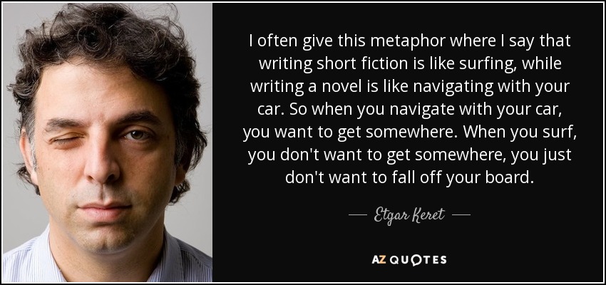 I often give this metaphor where I say that writing short fiction is like surfing, while writing a novel is like navigating with your car. So when you navigate with your car, you want to get somewhere. When you surf, you don't want to get somewhere, you just don't want to fall off your board. - Etgar Keret