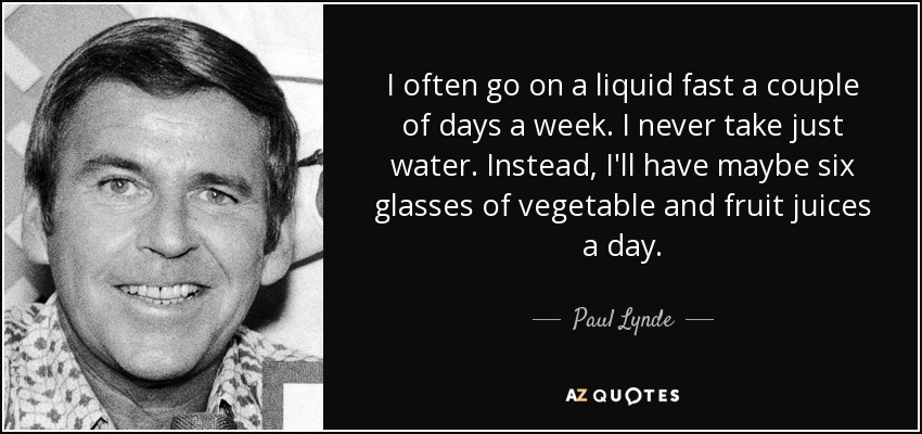I often go on a liquid fast a couple of days a week. I never take just water. Instead, I'll have maybe six glasses of vegetable and fruit juices a day. - Paul Lynde