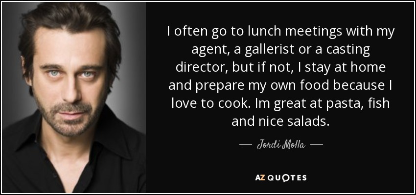 I often go to lunch meetings with my agent, a gallerist or a casting director, but if not, I stay at home and prepare my own food because I love to cook. Im great at pasta, fish and nice salads. - Jordi Molla