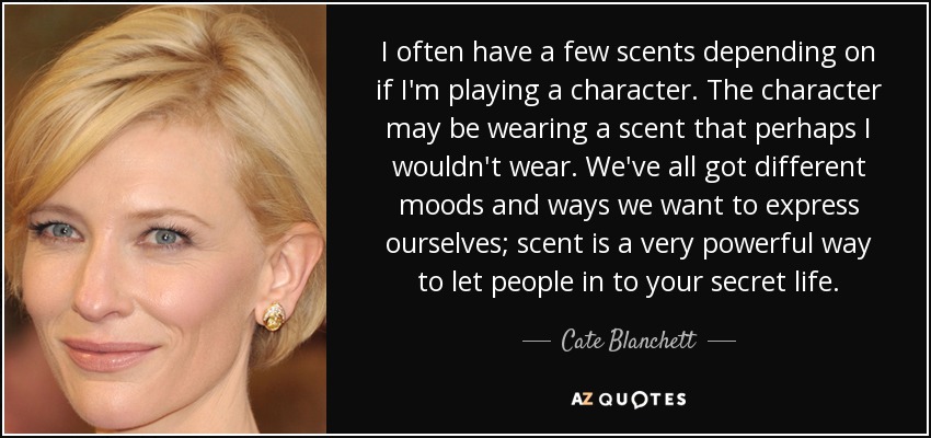 I often have a few scents depending on if I'm playing a character. The character may be wearing a scent that perhaps I wouldn't wear. We've all got different moods and ways we want to express ourselves; scent is a very powerful way to let people in to your secret life. - Cate Blanchett