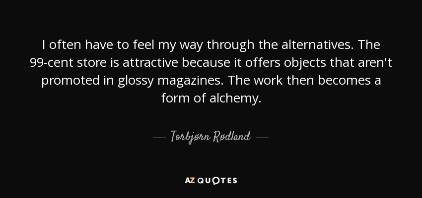 I often have to feel my way through the alternatives. The 99-cent store is attractive because it offers objects that aren't promoted in glossy magazines. The work then becomes a form of alchemy. - Torbjørn Rødland