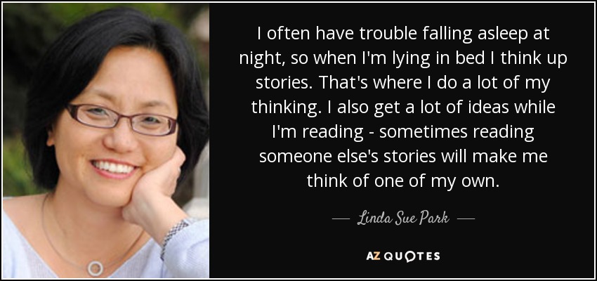 I often have trouble falling asleep at night, so when I'm lying in bed I think up stories. That's where I do a lot of my thinking. I also get a lot of ideas while I'm reading - sometimes reading someone else's stories will make me think of one of my own. - Linda Sue Park