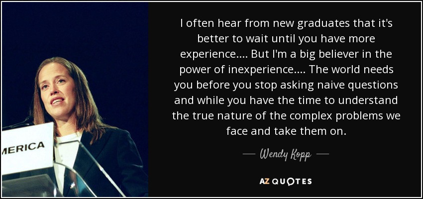 I often hear from new graduates that it's better to wait until you have more experience.... But I'm a big believer in the power of inexperience.... The world needs you before you stop asking naive questions and while you have the time to understand the true nature of the complex problems we face and take them on. - Wendy Kopp