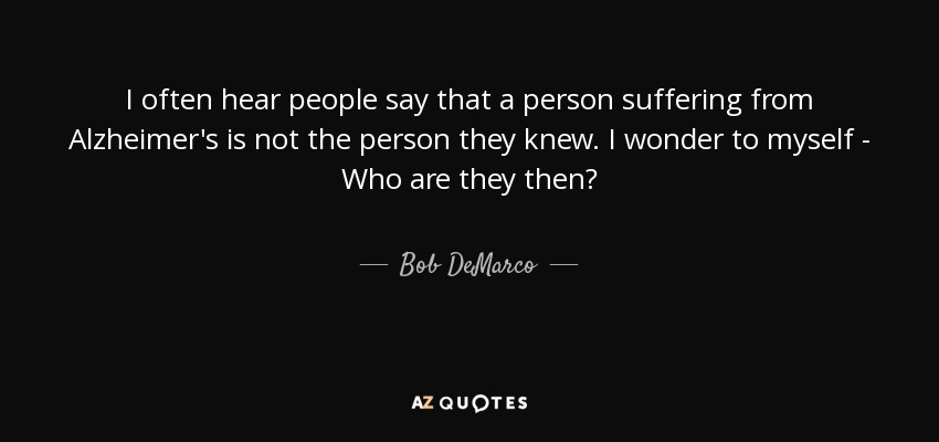 I often hear people say that a person suffering from Alzheimer's is not the person they knew. I wonder to myself - Who are they then? - Bob DeMarco