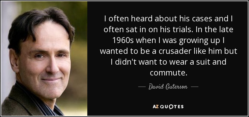 I often heard about his cases and I often sat in on his trials. In the late 1960s when I was growing up I wanted to be a crusader like him but I didn't want to wear a suit and commute. - David Guterson