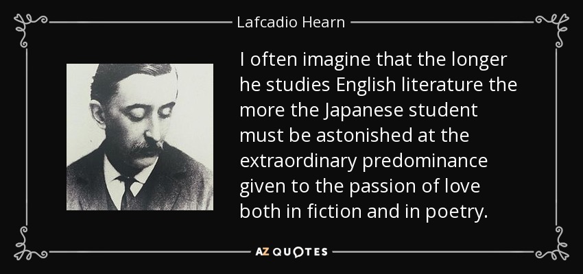 I often imagine that the longer he studies English literature the more the Japanese student must be astonished at the extraordinary predominance given to the passion of love both in fiction and in poetry. - Lafcadio Hearn