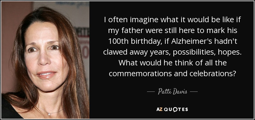 I often imagine what it would be like if my father were still here to mark his 100th birthday, if Alzheimer's hadn't clawed away years, possibilities, hopes. What would he think of all the commemorations and celebrations? - Patti Davis