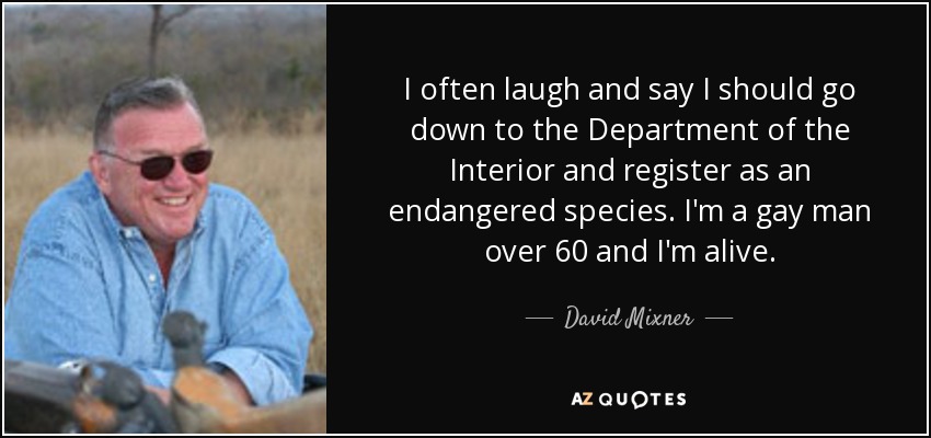 I often laugh and say I should go down to the Department of the Interior and register as an endangered species. I'm a gay man over 60 and I'm alive. - David Mixner