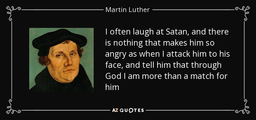 I often laugh at Satan, and there is nothing that makes him so angry as when I attack him to his face, and tell him that through God I am more than a match for him - Martin Luther