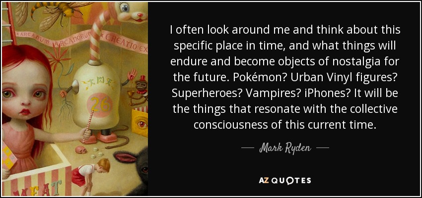 I often look around me and think about this specific place in time, and what things will endure and become objects of nostalgia for the future. Pokémon? Urban Vinyl figures? Superheroes? Vampires? iPhones? It will be the things that resonate with the collective consciousness of this current time. - Mark Ryden