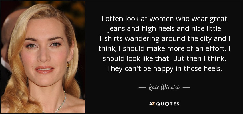 I often look at women who wear great jeans and high heels and nice little T-shirts wandering around the city and I think, I should make more of an effort. I should look like that. But then I think, They can't be happy in those heels. - Kate Winslet