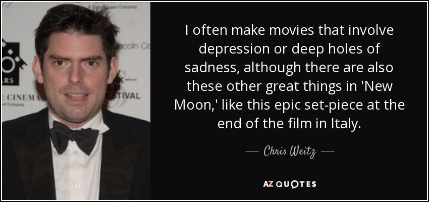 I often make movies that involve depression or deep holes of sadness, although there are also these other great things in 'New Moon,' like this epic set-piece at the end of the film in Italy. - Chris Weitz