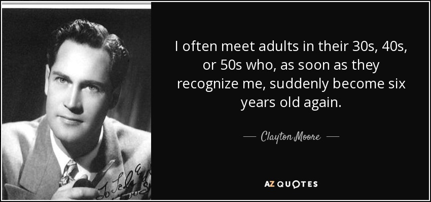 I often meet adults in their 30s, 40s, or 50s who, as soon as they recognize me, suddenly become six years old again. - Clayton Moore