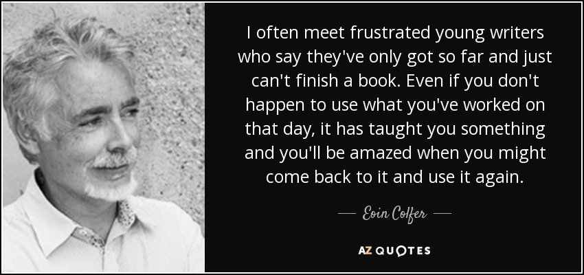 I often meet frustrated young writers who say they've only got so far and just can't finish a book. Even if you don't happen to use what you've worked on that day, it has taught you something and you'll be amazed when you might come back to it and use it again. - Eoin Colfer