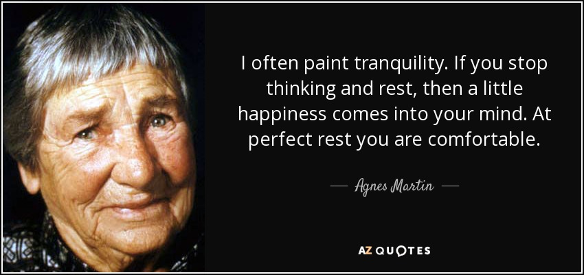 I often paint tranquility. If you stop thinking and rest, then a little happiness comes into your mind. At perfect rest you are comfortable. - Agnes Martin