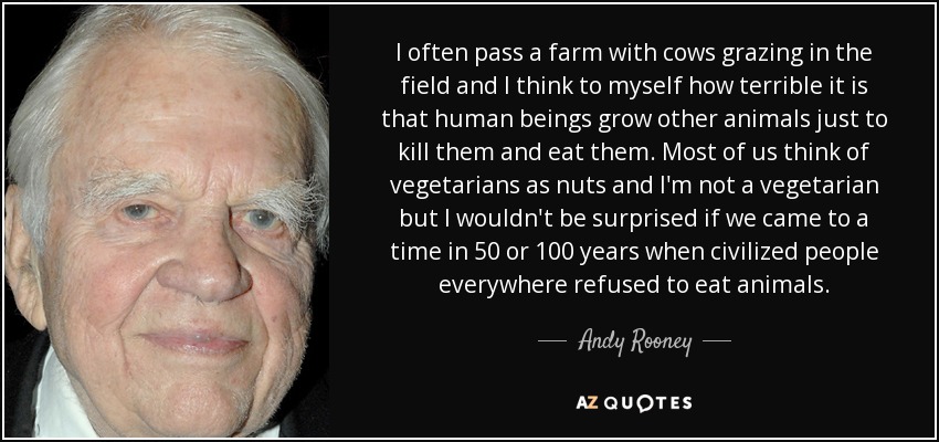 I often pass a farm with cows grazing in the field and I think to myself how terrible it is that human beings grow other animals just to kill them and eat them. Most of us think of vegetarians as nuts and I'm not a vegetarian but I wouldn't be surprised if we came to a time in 50 or 100 years when civilized people everywhere refused to eat animals. - Andy Rooney