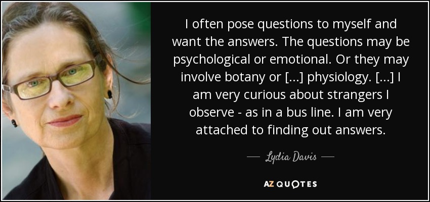 I often pose questions to myself and want the answers. The questions may be psychological or emotional. Or they may involve botany or [...] physiology. [...] I am very curious about strangers I observe - as in a bus line. I am very attached to finding out answers. - Lydia Davis