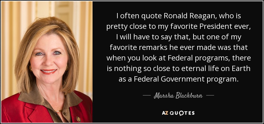 I often quote Ronald Reagan, who is pretty close to my favorite President ever, I will have to say that, but one of my favorite remarks he ever made was that when you look at Federal programs, there is nothing so close to eternal life on Earth as a Federal Government program. - Marsha Blackburn