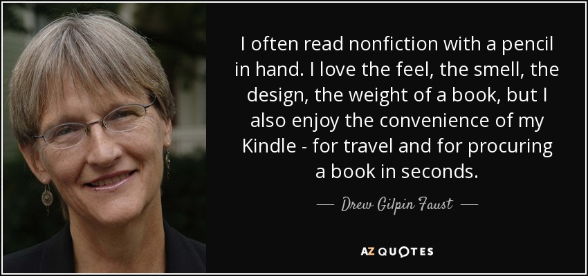 I often read nonfiction with a pencil in hand. I love the feel, the smell, the design, the weight of a book, but I also enjoy the convenience of my Kindle - for travel and for procuring a book in seconds. - Drew Gilpin Faust