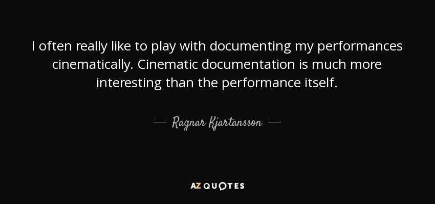 I often really like to play with documenting my performances cinematically. Cinematic documentation is much more interesting than the performance itself. - Ragnar Kjartansson
