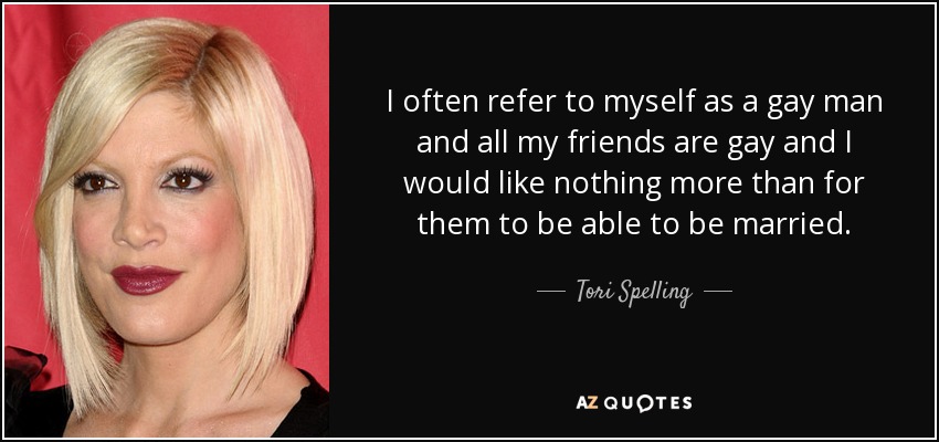 I often refer to myself as a gay man and all my friends are gay and I would like nothing more than for them to be able to be married. - Tori Spelling