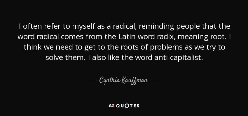 I often refer to myself as a radical, reminding people that the word radical comes from the Latin word radix, meaning root. I think we need to get to the roots of problems as we try to solve them. I also like the word anti-capitalist. - Cynthia Kauffman