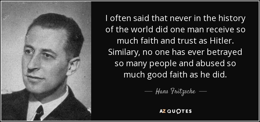 I often said that never in the history of the world did one man receive so much faith and trust as Hitler. Similary, no one has ever betrayed so many people and abused so much good faith as he did. - Hans Fritzsche