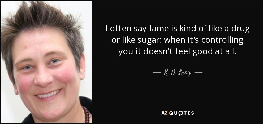 I often say fame is kind of like a drug or like sugar: when it's controlling you it doesn't feel good at all. - K. D. Lang