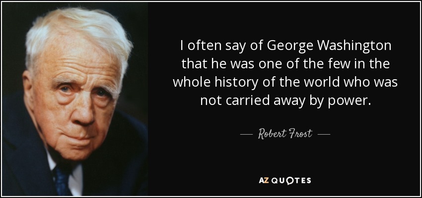 I often say of George Washington that he was one of the few in the whole history of the world who was not carried away by power. - Robert Frost