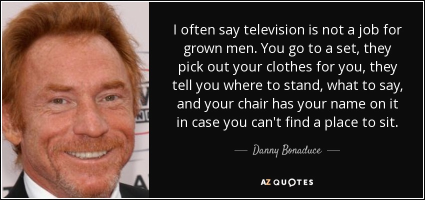 I often say television is not a job for grown men. You go to a set, they pick out your clothes for you, they tell you where to stand, what to say, and your chair has your name on it in case you can't find a place to sit. - Danny Bonaduce