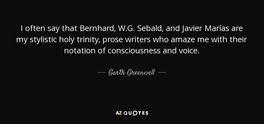 I often say that Bernhard, W.G. Sebald, and Javier Marías are my stylistic holy trinity, prose writers who amaze me with their notation of consciousness and voice. - Garth Greenwell