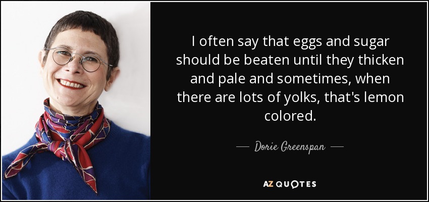 I often say that eggs and sugar should be beaten until they thicken and pale and sometimes, when there are lots of yolks, that's lemon colored. - Dorie Greenspan